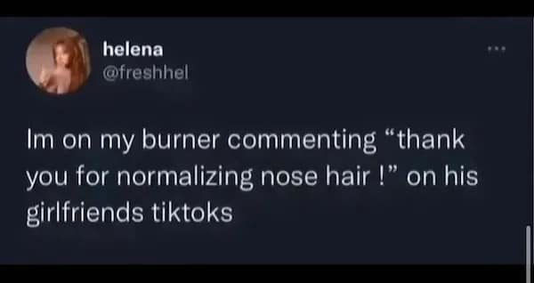 Im on my burner commenting "thank you for normalizing nose hair !" on his girlfriends tiktoks