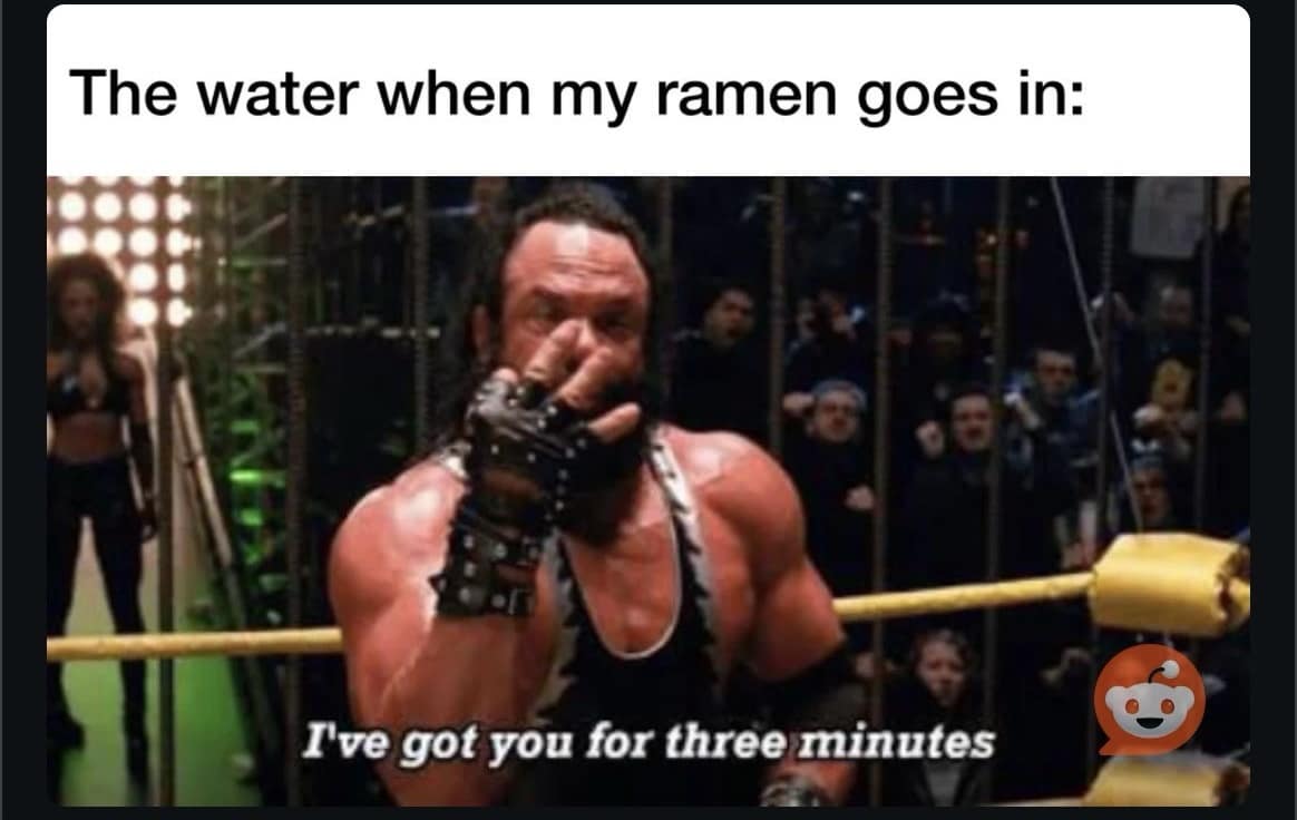 The water when my ramen goes in: I've got you for three minutes