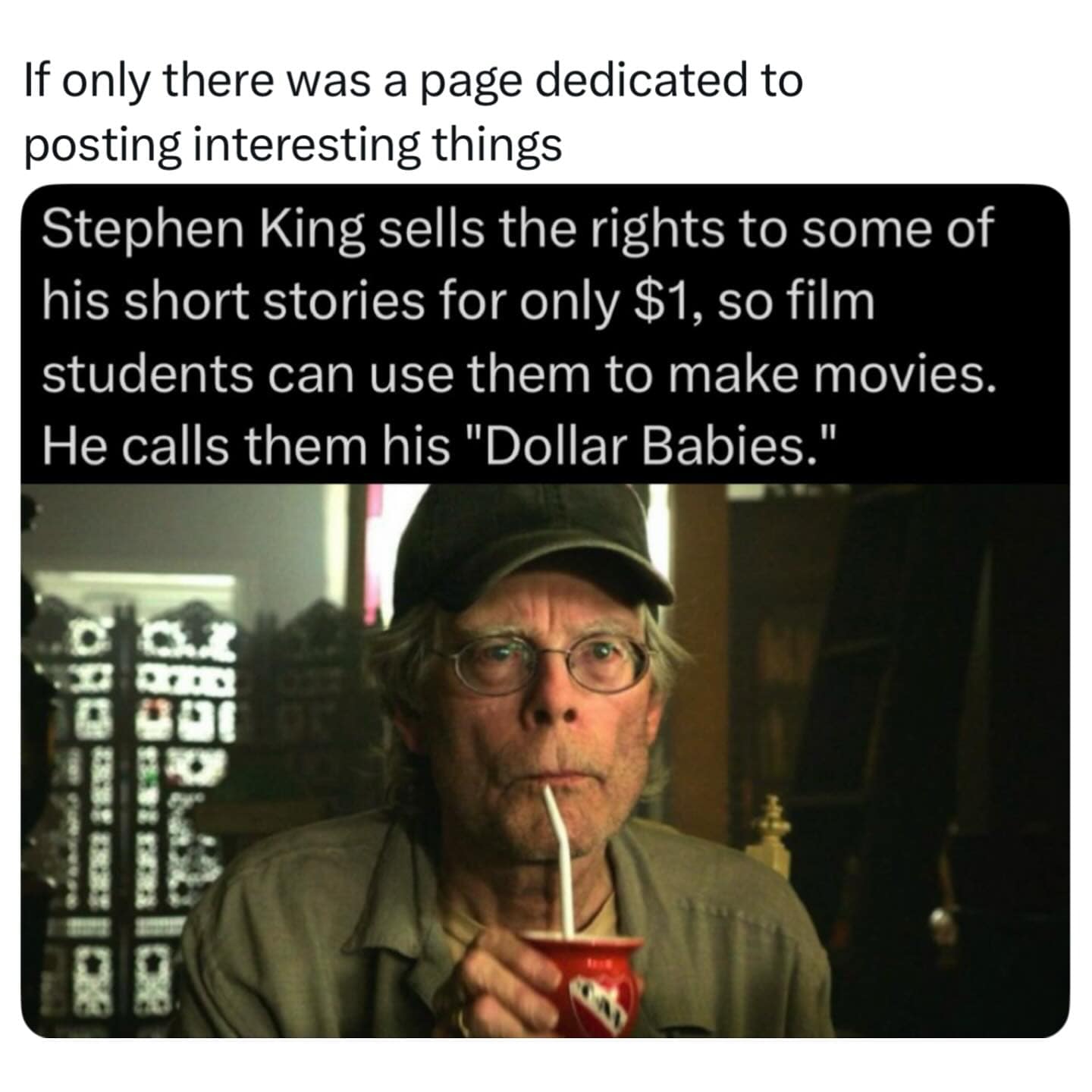 Stephen King sells the rights to some of his short stories for only $1, so film students can use them to make movies. He calls them his "Dollar Babies."