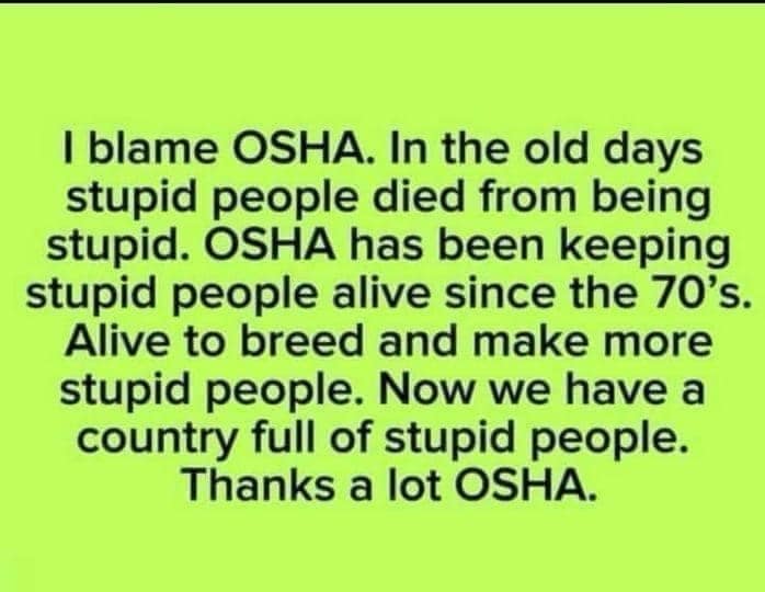 I blame OSHA. In the old days stupid people died from being stupid. OSHA has been keeping stupid people alive since the 70's. Alive to breed and make more stupid people. Now we have a country full of stupid people. Thanks a lot OSHA.