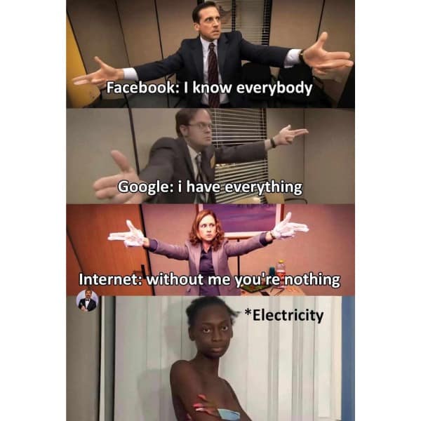 Facebook: I know everybody Google: i have everything Internet: without me you're nothing *Electricity