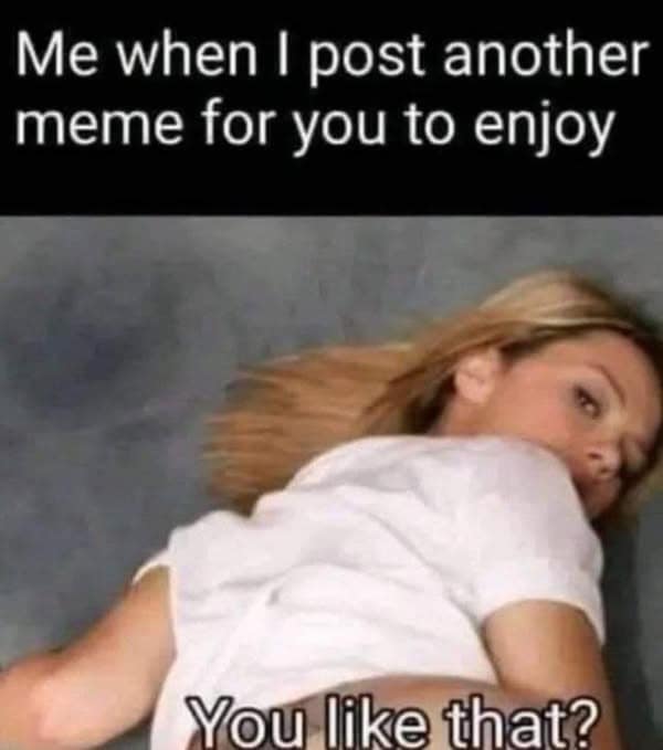 Me when I post another meme for you to enjoy You like that?