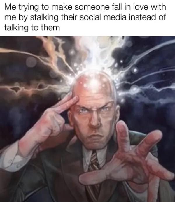 Me trying to make someone fall in love with me by stalking their social media instead of talking to them