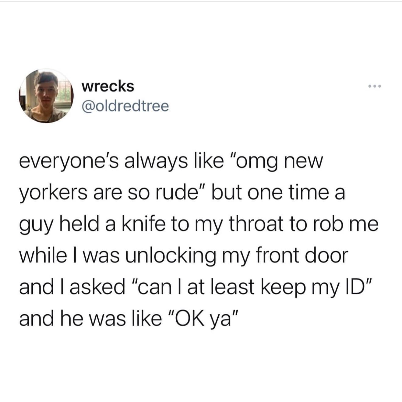 everyone's always like "omg new yorkers are so rude" but one time a guy held a knife to my throat to rob me while I was unlocking my front door and I asked "can I at least keep my ID" and he was like "OK ya"