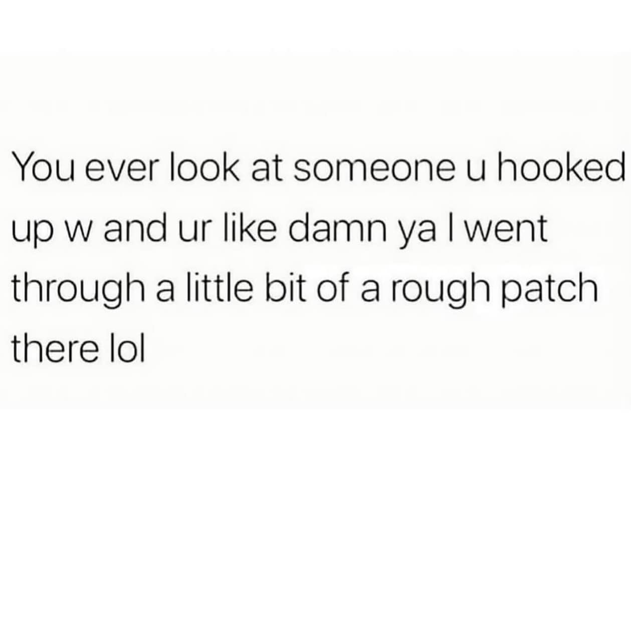 You ever look at someone u hooked up w and ur like damn ya I went through a little bit of a rough patch there lol