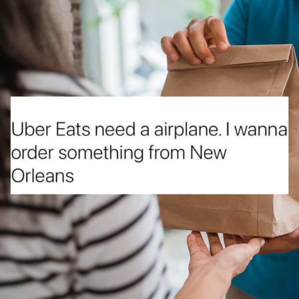 Uber Eats need a airplane. I wanna order something from New Orleans