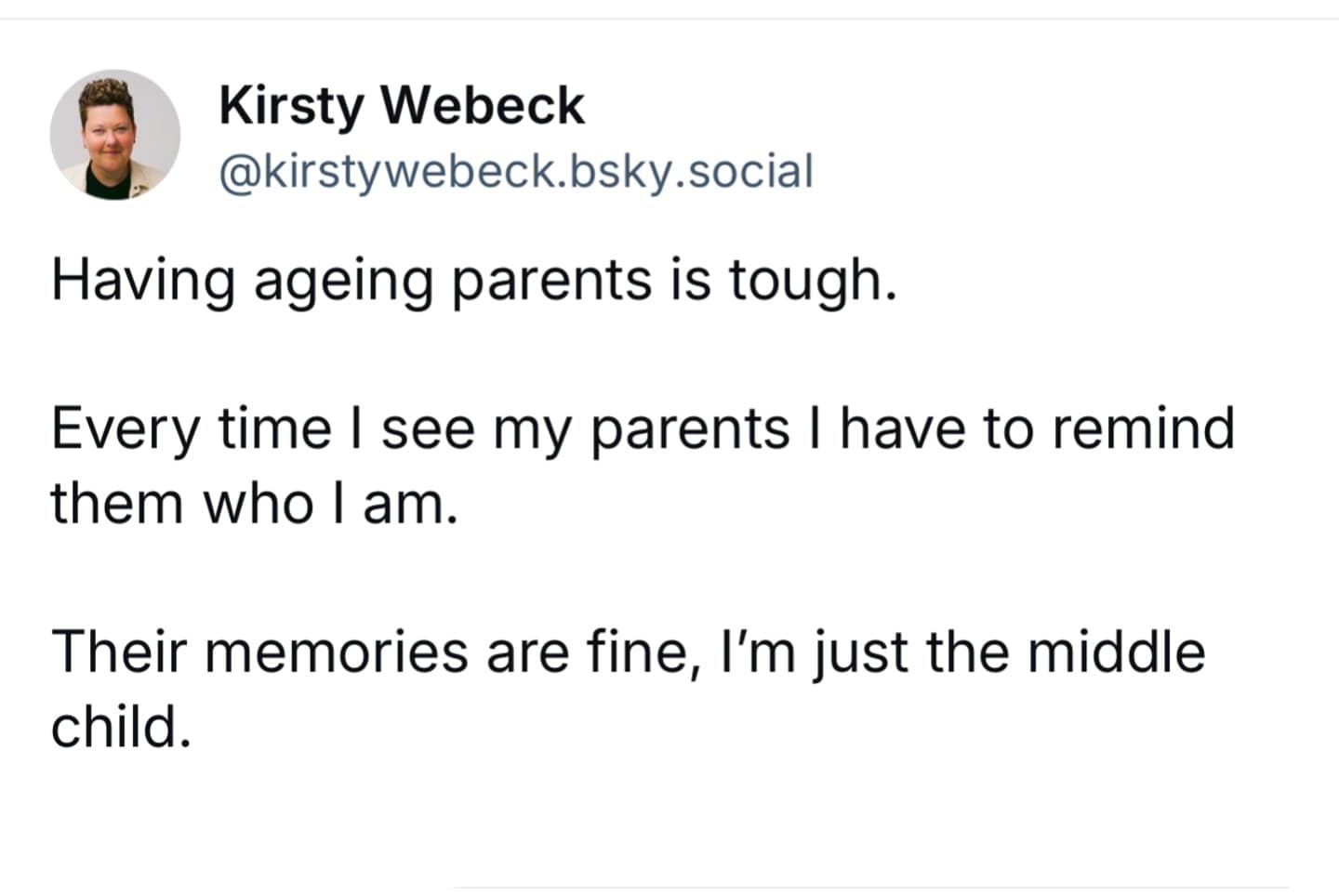 Having ageing parents is tough. Every time I see my parents I have to remind them who I am. Their memories are fine, I'm just the middle child.