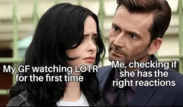 My GF watching LOTR for the first time Me, checking if she has the right reactions