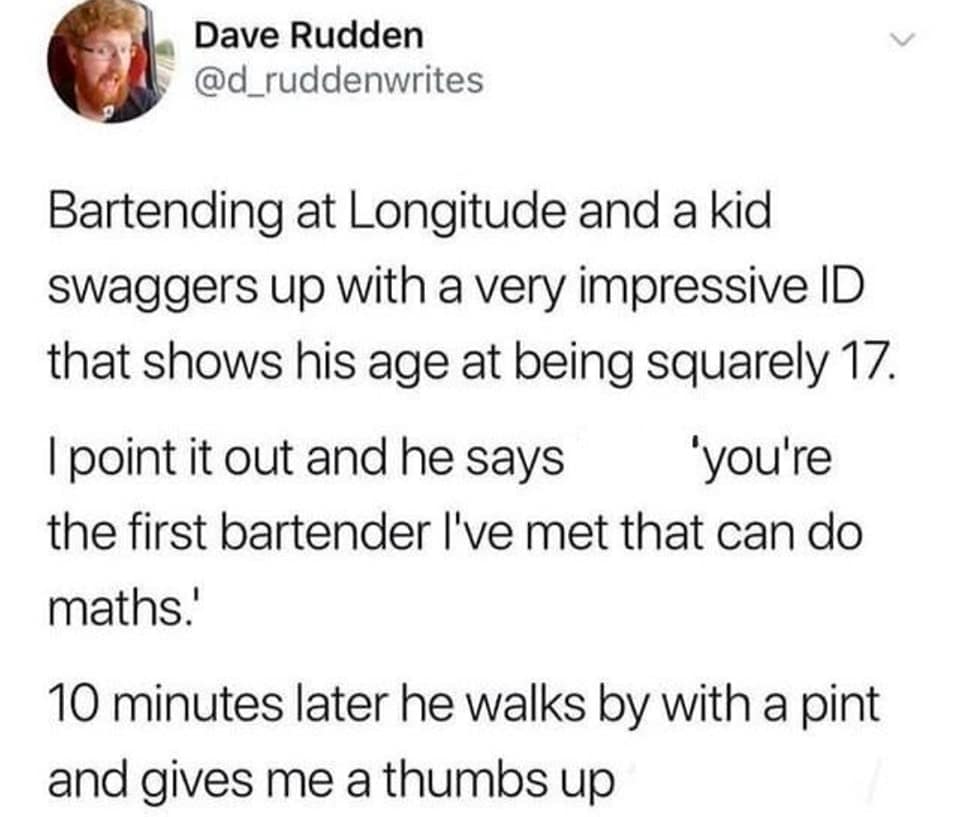 Bartending at Longitude and a kid swaggers up with a very impressive ID that shows his age at being squarely 17. I point it out and he says 'you're the first bartender I've met that can do maths.' 10 minutes later he walks by with a pint and gives me a thumbs up