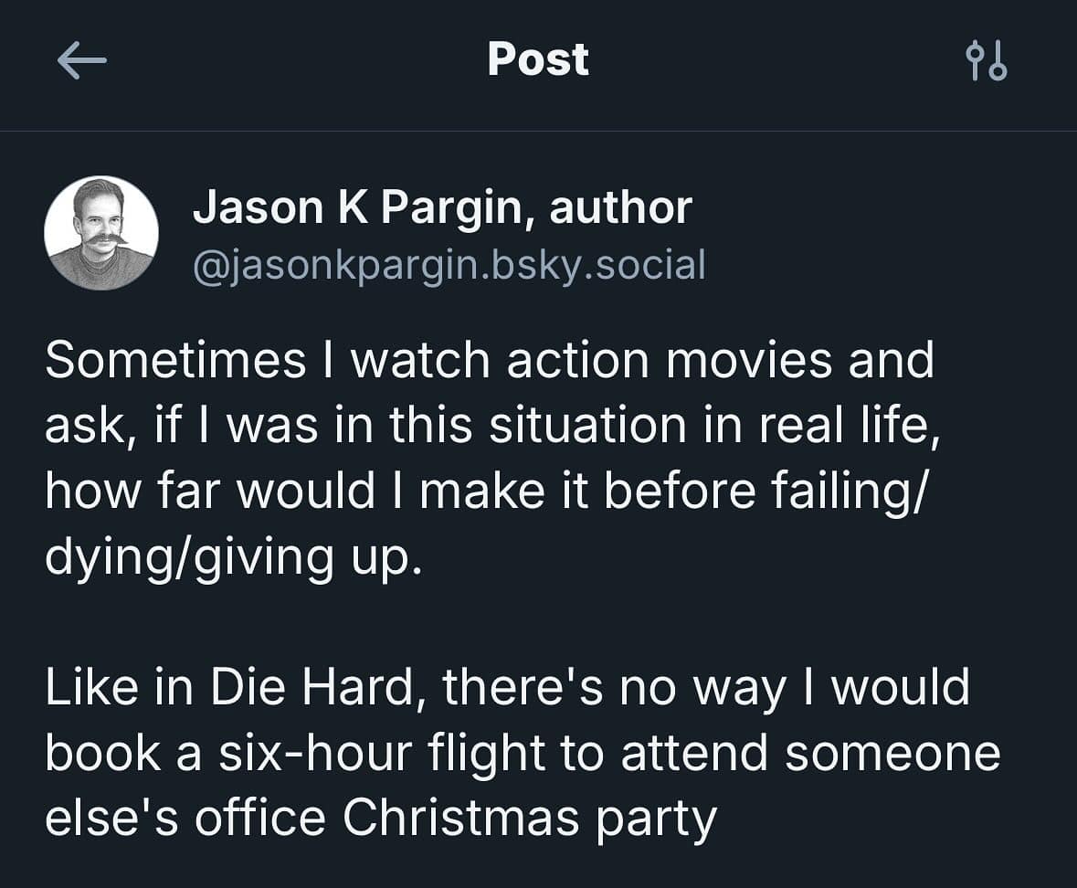 Sometimes I watch action movies and ask, if I was in this situation in real life, how far would I make it before failing/ dying/giving up. Like in Die Hard, there's no way I would book a six-hour flight to attend someone else's office Christmas party