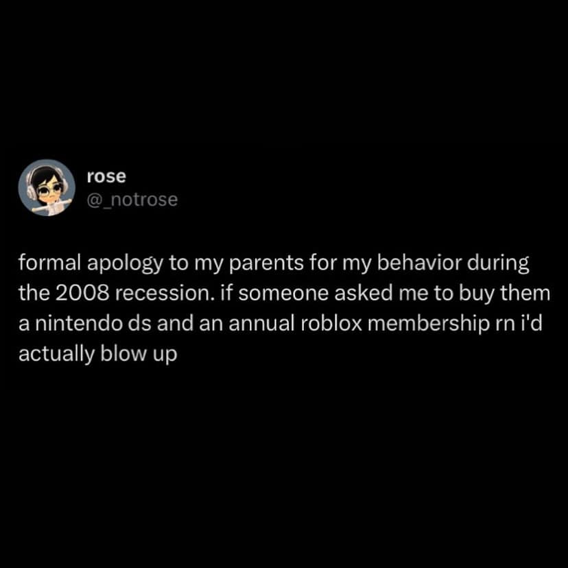 formal apology to my parents for my behavior during the 2008 recession. if someone asked me to buy them a nintendo ds and an annual roblox membership rn i'd actually blow up