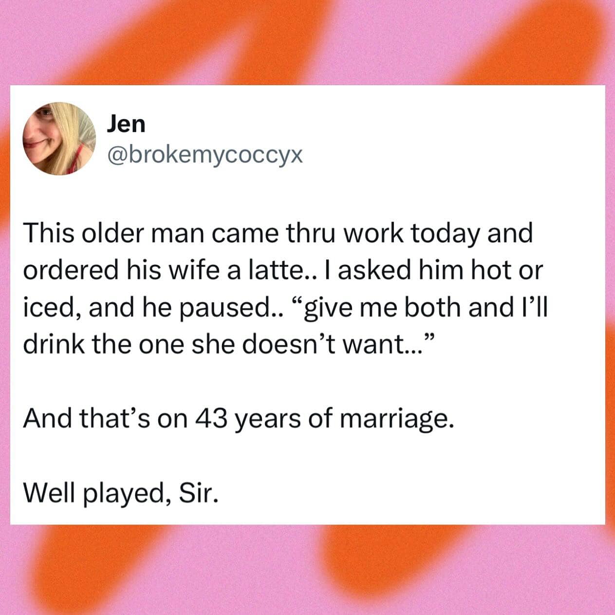 This older man came thru work today and ordered his wife a latte.. I asked him hot or iced, and he paused.. "give me both and I'll drink the one she doesn't want.." And that's on 43 years of marriage. Well played, Sir.