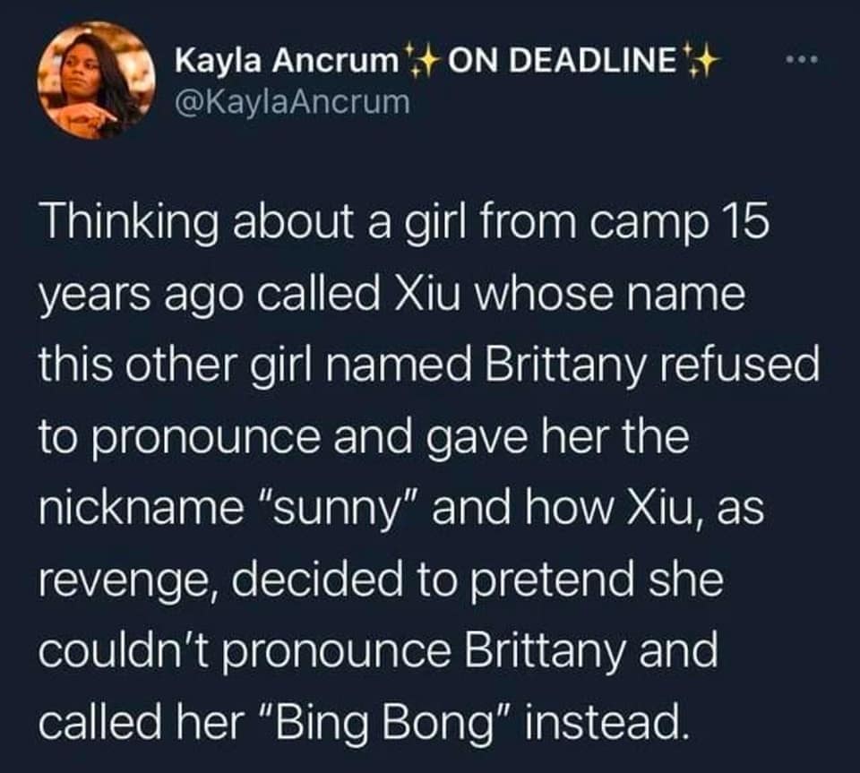 Thinking about a girl from camp 15 years ago called Xiu whose name this other girl named Brittany refused to pronounce and gave her the nickname "sunny" and how Xiu, as revenge, decided to pretend she couldn't pronounce Brittany and called her "Bing Bong" instead.