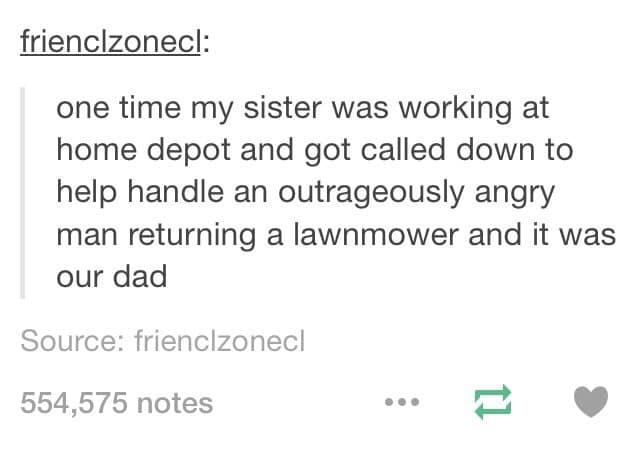 one time my sister was working at home depot and got called down to help handle an outrageously angry man returning a lawnmower and it was our dad