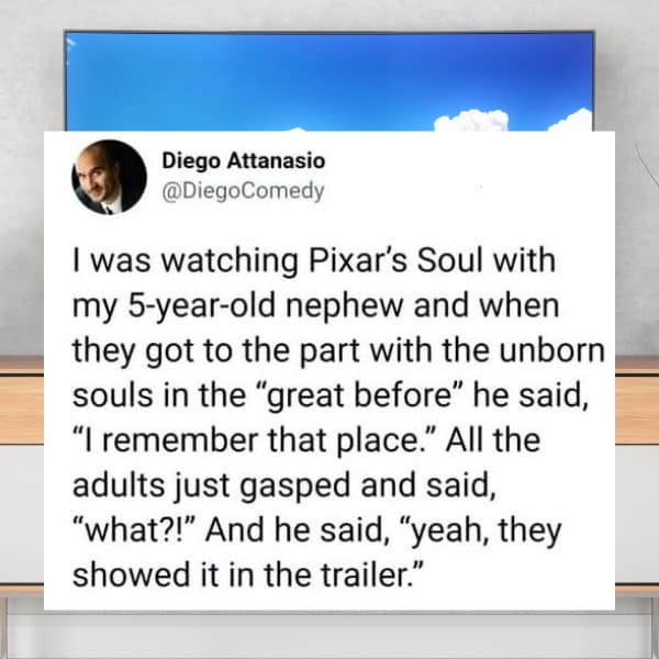 I was watching Pixar's Soul with my 5-year-old nephew and when they got to the part with the unborn souls in the "great before" he said, "I remember that place." All the adults just gasped and said, "what?!" And he said, "yeah, they showed it in the trailer."