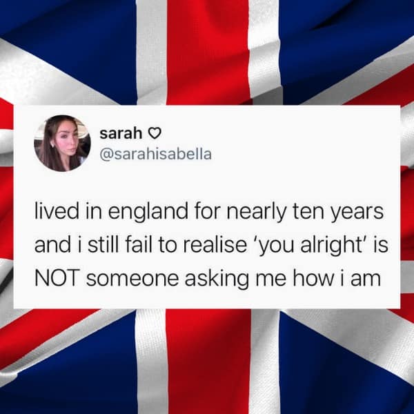 lived in england for nearly ten years and i still fail to realise 'you alright' is NOT someone asking me how i am