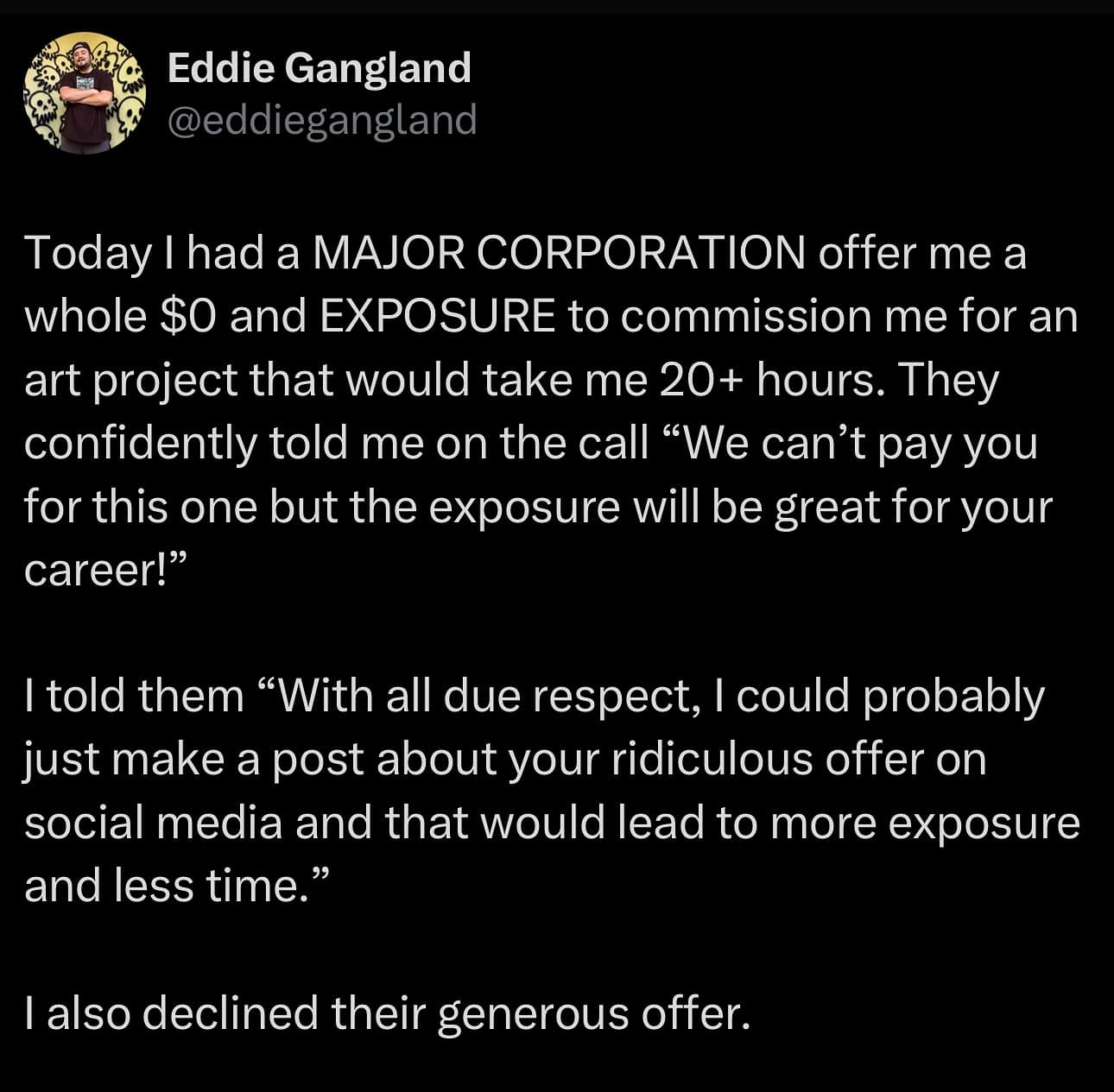 Today I had a MAJOR CORPORATION offer me a whole SO and EXPOSURE to commission me for an art project that would take me 20+ hours. They confidently told me on the call "We can't pay you for this one but the exposure will be great for your career!" I told them "With all due respect, I could probably just make a post about your ridiculous offer on social media and that would lead to more exposure and less time." I also declined their generous offer.