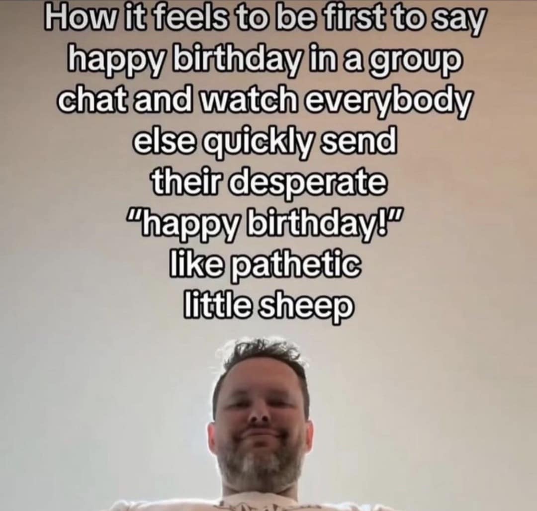 How it feels to be first to say happy birthday in a group chat and watch everybody else quickly send their desperate "happy birthday!" like pathetic little sheep