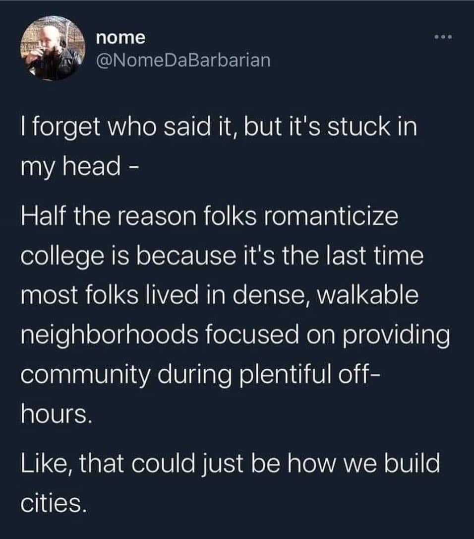 I forget who said it, but it's stuck in my head - Half the reason folks romanticize college is because it's the last time most folks lived in dense, walkable neighborhoods focused on providing community during plentiful off-hours. Like, that could just be how we build cities.