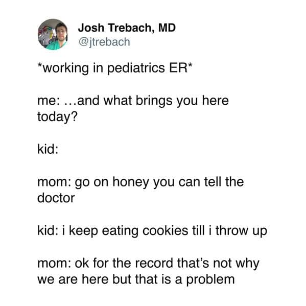 *working in pediatrics ER* me: ...and what brings you here today? kid: mom: go on honey you can tell the doctor kid: i keep eating cookies till i throw up mom: ok for the record that's not why we are here but that is a problem
