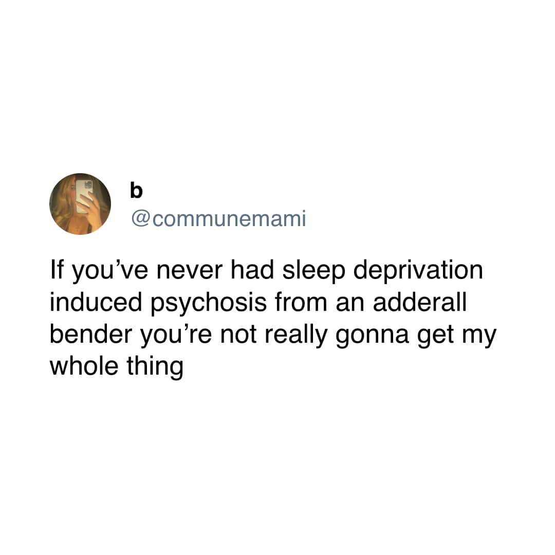 If you've never had sleep deprivation induced psychosis from an adderall bender you're not really gonna get my whole thing