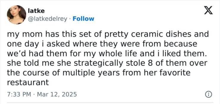 my mom has this set of pretty ceramic dishes and one day i asked where they were from because we'd had them for my whole life and i liked them. she told me she strategically stole 8 of them over the course of multiple years from her favorite restaurant