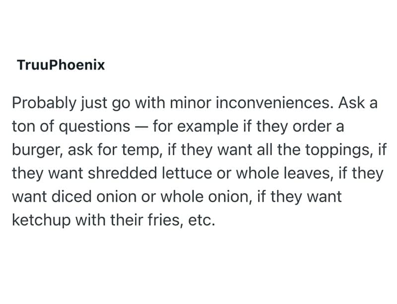 Probably just go with minor inconveniences. Ask a ton of questions - for example if they order a burger, ask for temp, if they want all the toppings, if they want shredded lettuce or whole leaves, if they want diced onion or whole onion, if they want ketchup with their fries, etc.