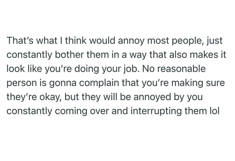 That's what I think would annoy most people, just constantly bother them in a way that also makes it look like you're doing your job. No reasonable person is gonna complain that you're making sure they're okay, but they will be annoyed by you constantly coming over and interrupting them lol