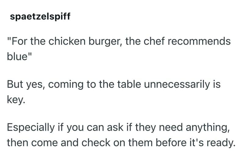 "For the chicken burger, the chef recommends blue" But yes, coming to the table unnecessarily is key. Especially if you can ask if they need anything, then come and check on them before it's ready.