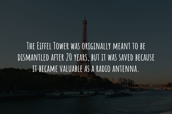 THE EIFFEL TOWER WAS ORIGINALLY MEANT TO BE DISMANTLED AFTER 20 YEARS, BUT IT WAS SAVED BECAUSE IT BECAME VALUABLE AS A RADIO ANTENNA.