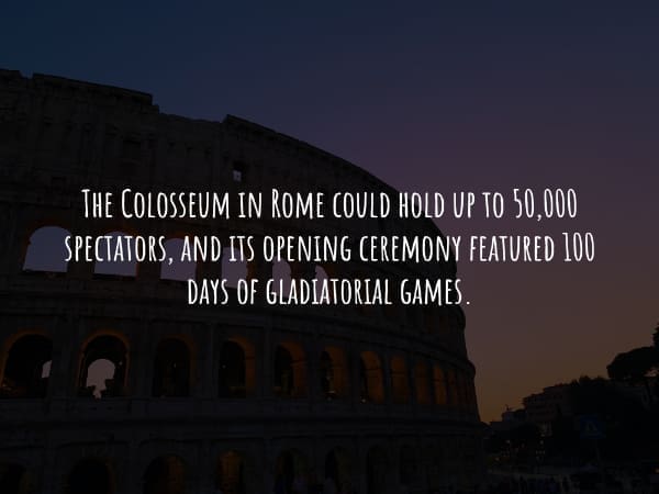 THE COLOSSEUM IN ROME COULD HOLD UP TO 50,000 SPECTATORS, AND ITS OPENING CEREMONY FEATURED 100 DAYS OF GLADIATORIAL GAMES.