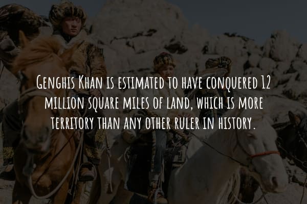 GENGHIS KHAN IS ESTIMATED TO HAVE CONQUERED 12 MILLION SQUARE MILES OF LAND, WHICH IS MORE TERRITORY THAN ANY OTHER RULER IN HISTORY.