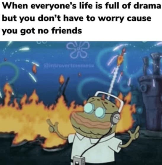 When everyone's life is full of drama but you don't have to worry cause you got no friends