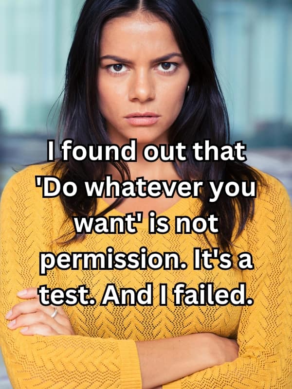 I found out that "Do whatever you want' is not permission. It's a test. And I failed.