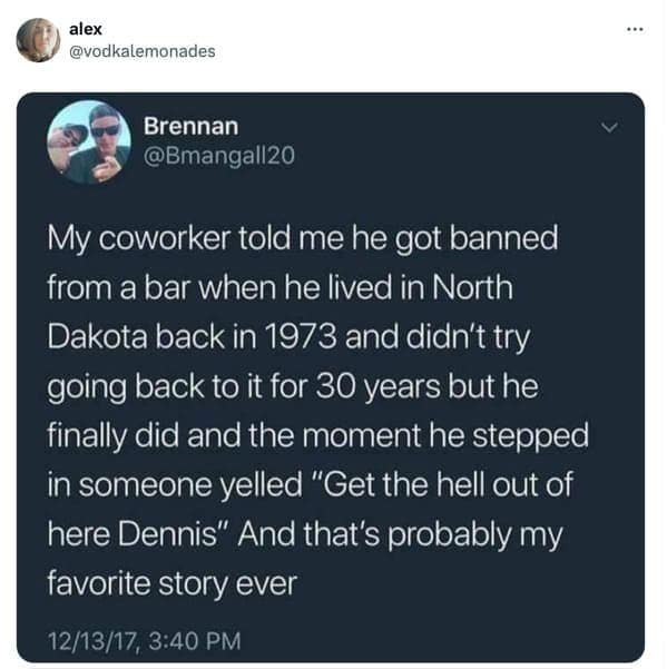 My coworker told me he got banned from a bar when he lived in North Dakota back in 1973 and didn't try going back to it for 30 years but he finally did and the moment he stepped in someone yelled "Get the hell out of here Dennis" And that's probably my favorite story ever
