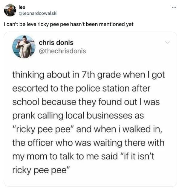 thinking about in 7th grade when I got escorted to the police station after school because they found out I was prank calling local businesses as "ricky pee pee" and when i walked in, the officer who was waiting there with my mom to talk to me said "if it isn't ricky pee pee"