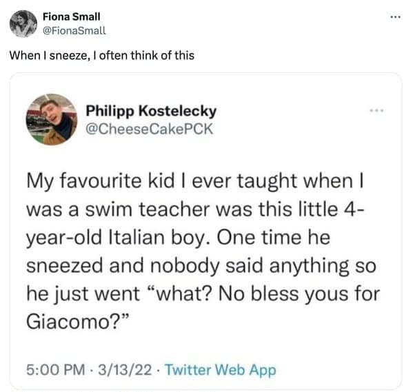 My favourite kid I ever taught when I was a swim teacher was this little 4-year-old Italian boy. One time he sneezed and nobody said anything so he just went "what? No bless yous for Giacomo?"