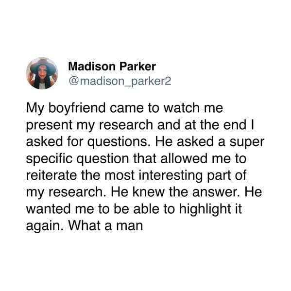 My boyfriend came to watch me present my research and at the end I asked for questions. He asked a super specific question that allowed me to reiterate the most interesting part of my research. He knew the answer. He wanted me to be able to highlight it again. What a man
