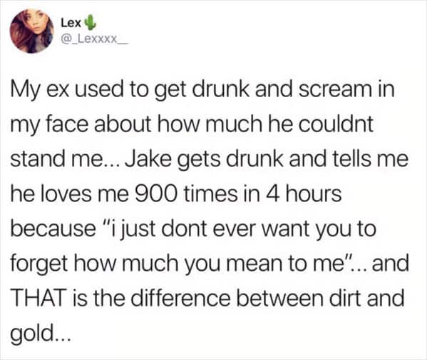 My ex used to get drunk and scream in my face about how much he couldnt stand me... Jake gets drunk and tells me he loves me 900 times in 4 hours because "i just dont ever want you to forget how much you mean to me". ...and THAT is the difference between dirt and gold...
