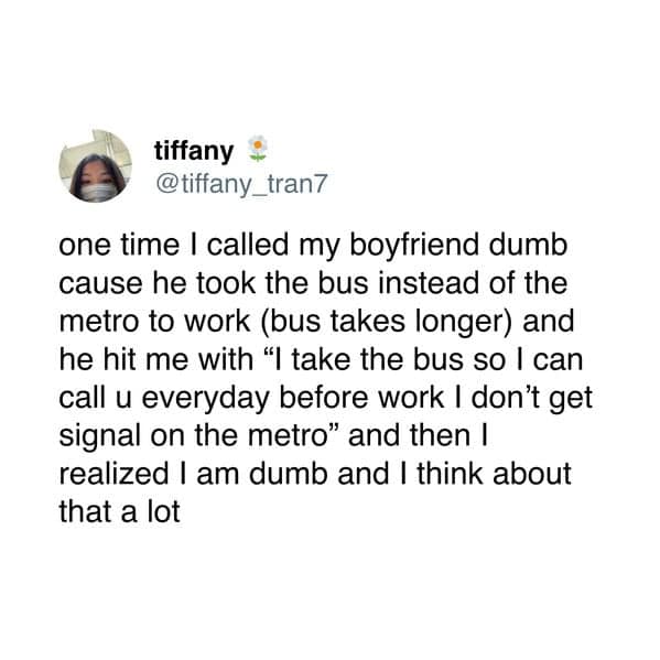 one time I called my boyfriend dumb cause he took the bus instead of the metro to work (bus takes longer) and he hit me with "I take the bus so I can call u everyday before work I don't get signal on the metro" and then I realized I am dumb and I think about that a lot
