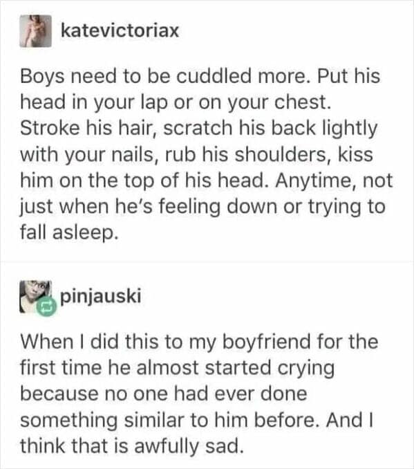 Boys need to be cuddled more. Put his head in your lap or on your chest. Stroke his hair, scratch his back lightly with your nails, rub his shoulders, kiss him on the top of his head. Anytime, not just when he's feeling down or trying to fall asleep.