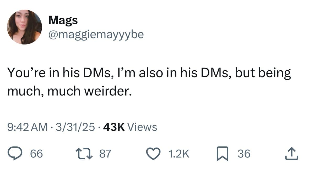 Mags @maggiemayyybe You're in his DMs, I'm also in his DMs, but being much, much weirder. 9:42 AM • 3/31/25 • 43K Views 66 17 87 012K Q 36 소