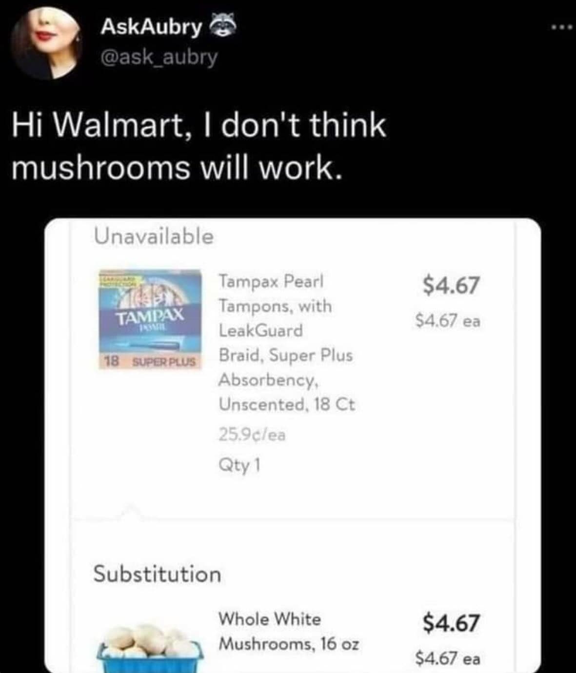 AskAubry @ask_aubry Hi Walmart, I don't think mushrooms will work. Unavailable $4.67 $4.67 ea TAMPAX 18 SUPERPLUS Tampax Pearl Tampons, with LeakGuard Braid, Super Plus Absorbency, Unscented, 18 Ct 25.9c/ea Qty 1 Substitution Whole White Mushrooms, 16 oz $4.67 $4.67 ea