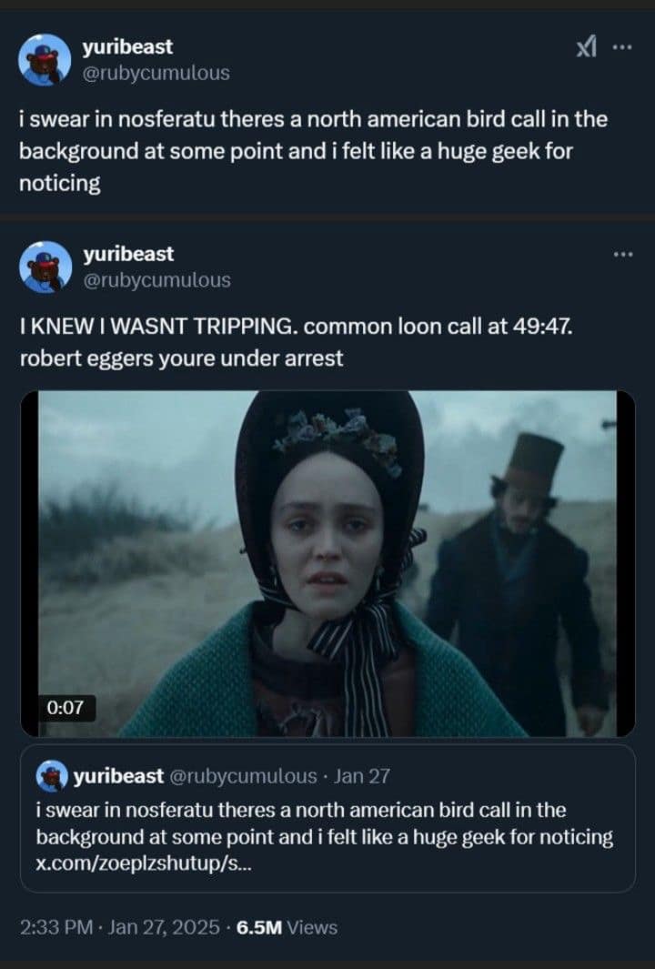 yuribeast @rubycumulous i swear in nosferatu theres a north american bird call in the background at some point and i felt like a huge geek for noticing yuribeast @rubycumulous I KNEW I WASNT TRIPPING. common loon call at 49:47. robert eggers youre under arrest 0:07 yuribeast @rubycumulous • Jan 27 i swear in nosferatu theres a north american bird call in the background at some point and i felt like a huge geek for noticing x.com/zoeplzshutup/s... 2:33 PM • Jan 27, 2025 - 6.5M Views