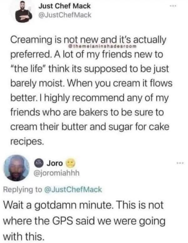 Just Chef Mack @JustChefMack Creaming is not new and it's actually preferred. A lot of my friends new to "the life" think its supposed to be just barely moist. When you cream it flows better. I highly recommend any of my friends who are bakers to be sure to cream their butter and sugar for cake recipes. ) Joro @joromiahhh Replying to @JustChefMack Wait a gotdamn minute. This is not where the GPS said we were going with this.