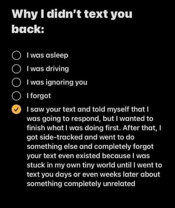 Why I didn't text you back: O I was asleep • I was driving • I was ignoring you I forgot I saw your text and told myself that I was going to respond, but I wanted to finish what I was doing first. After that, I got side-tracked and went to do something else and completely forgot your text even existed because I was stuck in my own tiny world until I went to text you days or even weeks later about something completely unrelated