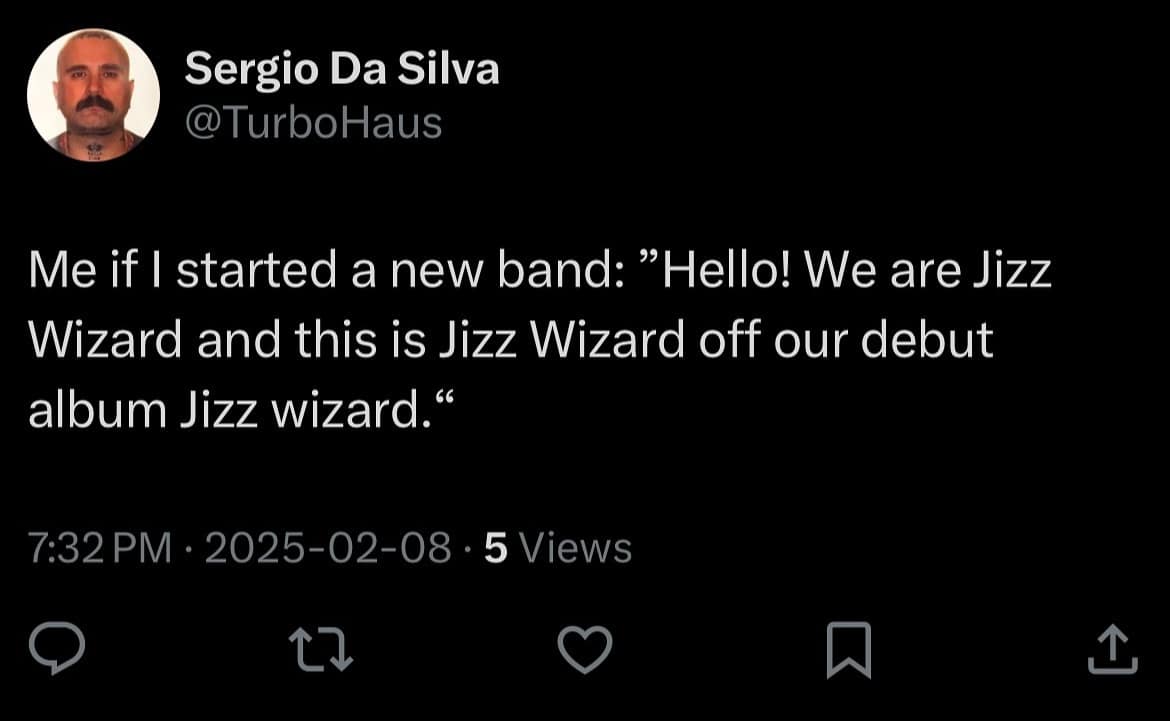 Sergio Da Silva @TurboHaus Me if I started a new band: "Hello! We are Jizz Wizard and this is Jizz Wizard off our debut album Jizz wizard.« 7:32 PM • 2025-02-08 • 5 Views 17