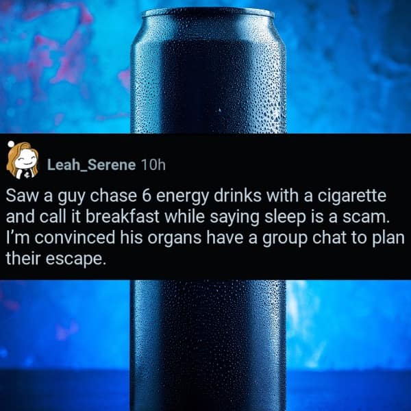 Leah_Serene 10h Saw a guy chase 6 energy drinks with a cigarette and call it breakfast while saying sleep is a scam. I'm convinced his organs have a group chat to plan their escape.