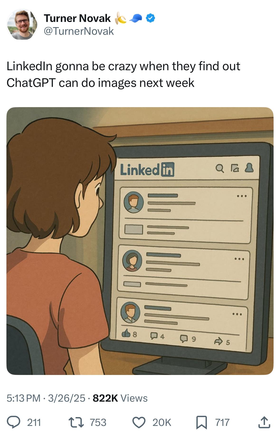 Turner Novak @TurnerNovak Linkedln gonna be crazy when they find out ChatGPT can do images next week Linked in Q 8 g A s 5:13 PM • 3/26/25 • 822K Views © 211 17 753 © 20K 717 1