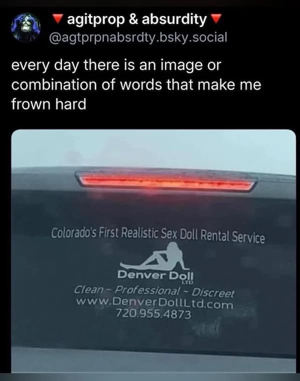 ~ agitprop & absurdity @agtprpnabsrdty.bsky.social every day there is an image or combination of words that make me frown hard Colorado's First Realistic Sex Doll Rental Service Denver Do!! Clean ~ Professional - Discreet www.DenverDollLtd.com 720.955,4873